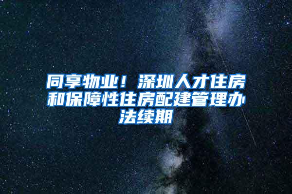 同享物业！深圳人才住房和保障性住房配建管理办法续期