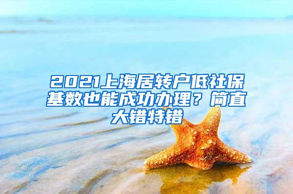 2021上海居转户低社保基数也能成功办理？简直大错特错