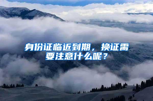 身份证临近到期，换证需要注意什么呢？