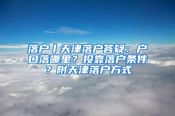 落户丨天津落户答疑：户口落哪里？投靠落户条件？附天津落户方式