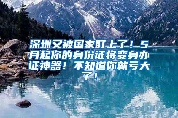 深圳又被国家盯上了！5月起你的身份证将变身办证神器！不知道你就亏大了！