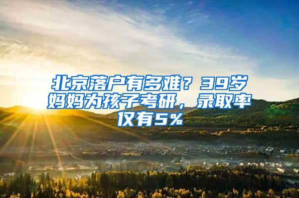 北京落户有多难？39岁妈妈为孩子考研，录取率仅有5%