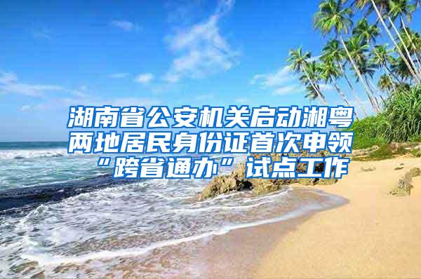 湖南省公安机关启动湘粤两地居民身份证首次申领“跨省通办”试点工作