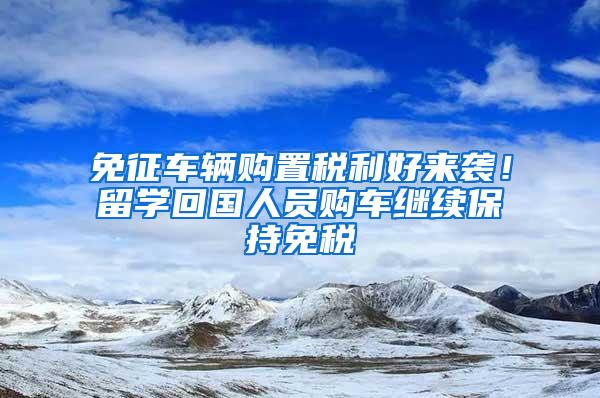 免征车辆购置税利好来袭！留学回国人员购车继续保持免税