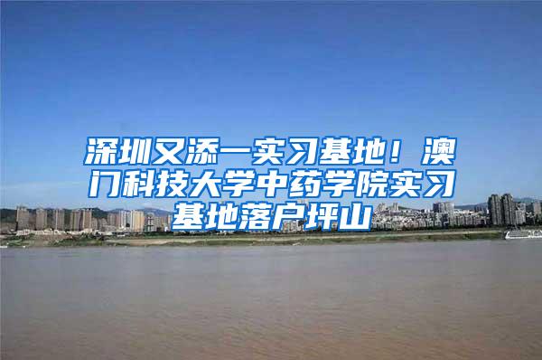 深圳又添一实习基地！澳门科技大学中药学院实习基地落户坪山