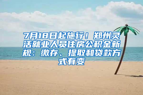 7月18日起施行！郑州灵活就业人员住房公积金新规：缴存、提取和贷款方式有变