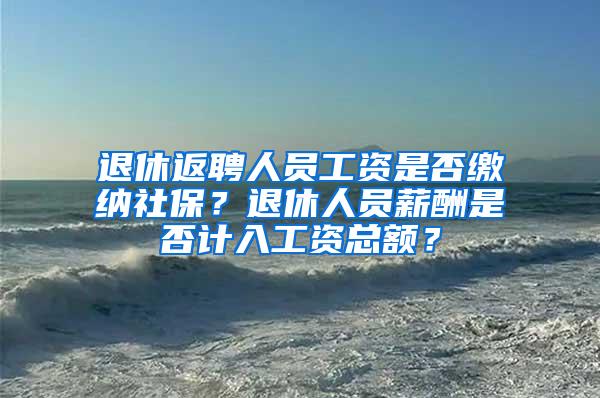 退休返聘人员工资是否缴纳社保？退休人员薪酬是否计入工资总额？