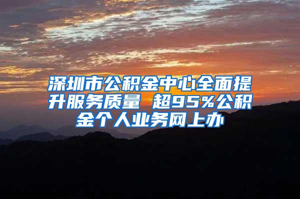 深圳市公积金中心全面提升服务质量 超95%公积金个人业务网上办