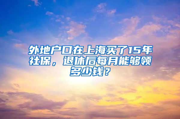 外地户口在上海买了15年社保，退休后每月能够领多少钱？