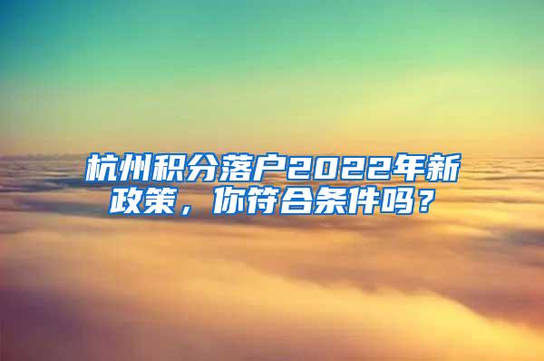 杭州积分落户2022年新政策，你符合条件吗？