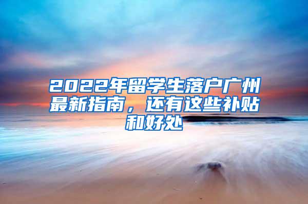 2022年留学生落户广州最新指南，还有这些补贴和好处