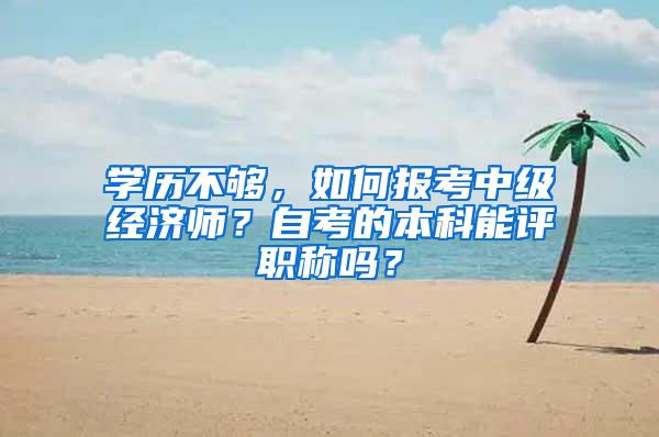 学历不够，如何报考中级经济师？自考的本科能评职称吗？