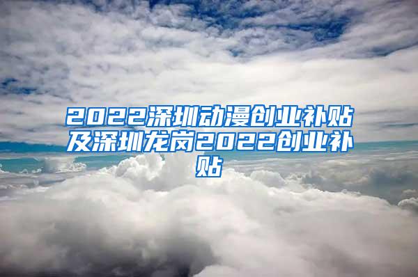 2022深圳动漫创业补贴及深圳龙岗2022创业补贴