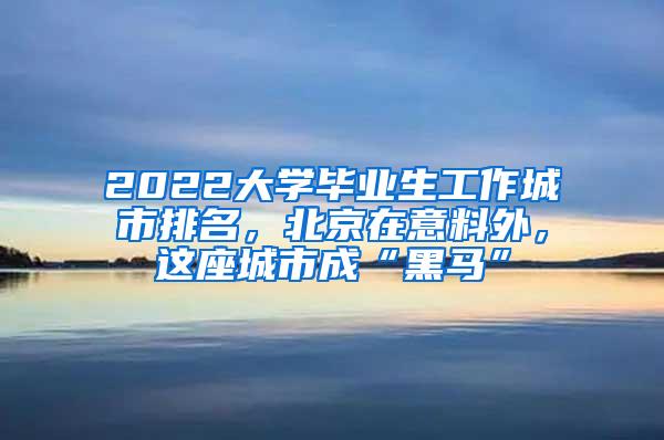 2022大学毕业生工作城市排名，北京在意料外，这座城市成“黑马”