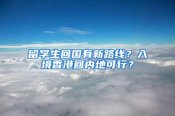 留学生回国有新路线？入境香港回内地可行？