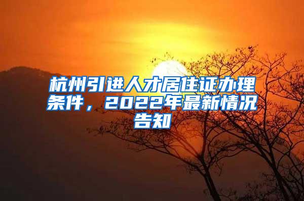 杭州引进人才居住证办理条件，2022年最新情况告知