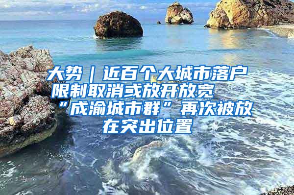 大势｜近百个大城市落户限制取消或放开放宽 “成渝城市群”再次被放在突出位置