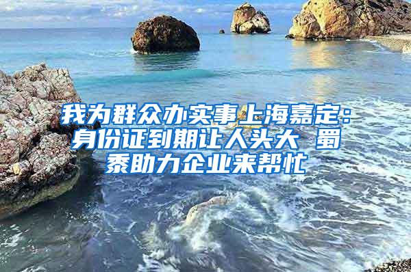 我为群众办实事上海嘉定：身份证到期让人头大 蜀黍助力企业来帮忙