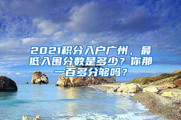 2021积分入户广州，最低入围分数是多少？你那一百多分够吗？