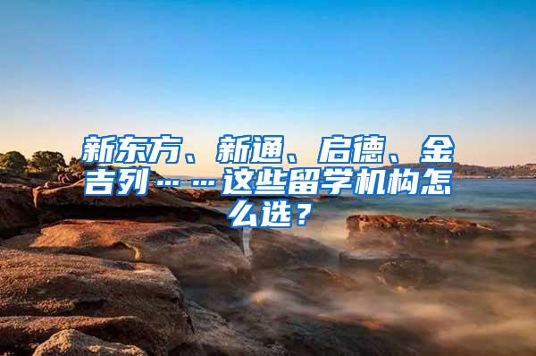 新东方、新通、启德、金吉列……这些留学机构怎么选？