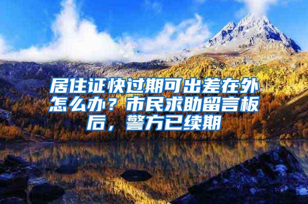 居住证快过期可出差在外怎么办？市民求助留言板后，警方已续期