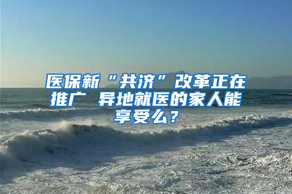 医保新“共济”改革正在推广 异地就医的家人能享受么？