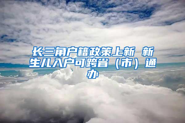 长三角户籍政策上新 新生儿入户可跨省（市）通办