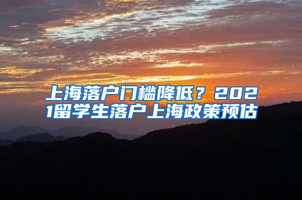 上海落户门槛降低？2021留学生落户上海政策预估