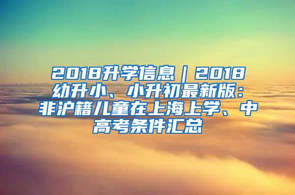 2018升学信息｜2018幼升小、小升初最新版：非沪籍儿童在上海上学、中高考条件汇总