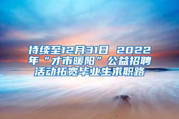 持续至12月31日 2022年“才市暖阳”公益招聘活动拓宽毕业生求职路