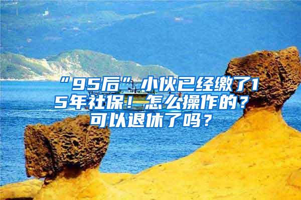 “95后”小伙已经缴了15年社保！怎么操作的？可以退休了吗？