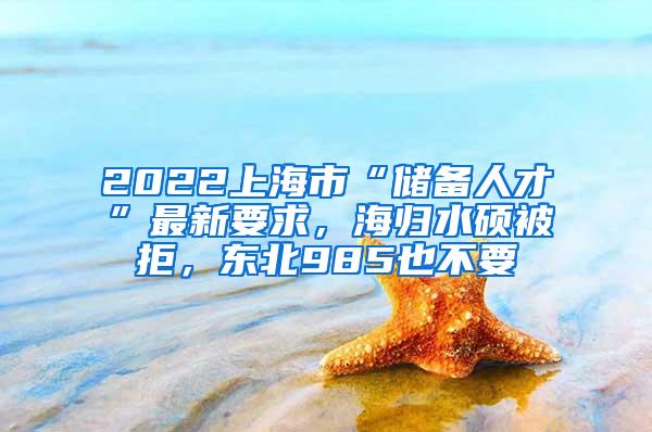 2022上海市“储备人才”最新要求，海归水硕被拒，东北985也不要