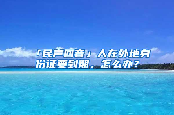 「民声回音」人在外地身份证要到期，怎么办？