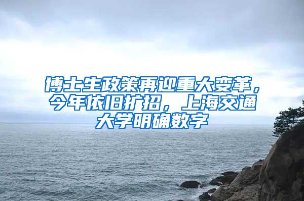 博士生政策再迎重大变革，今年依旧扩招，上海交通大学明确数字