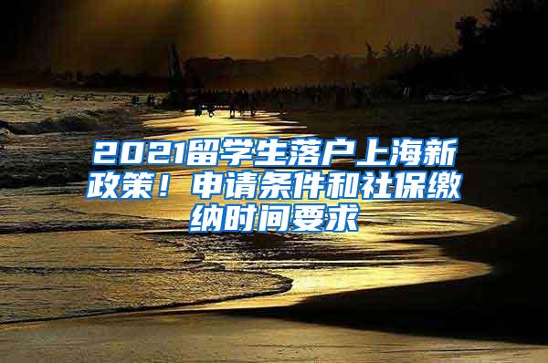 2021留学生落户上海新政策！申请条件和社保缴纳时间要求