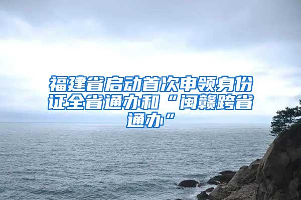 福建省启动首次申领身份证全省通办和“闽赣跨省通办”