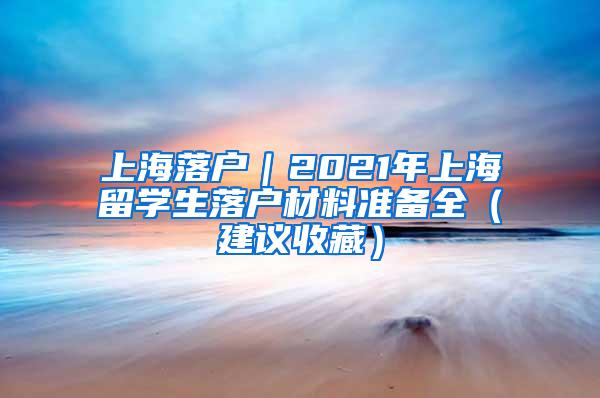 上海落户｜2021年上海留学生落户材料准备全（建议收藏）