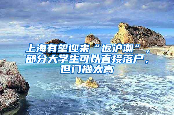 上海有望迎来“返沪潮”，部分大学生可以直接落户，但门槛太高