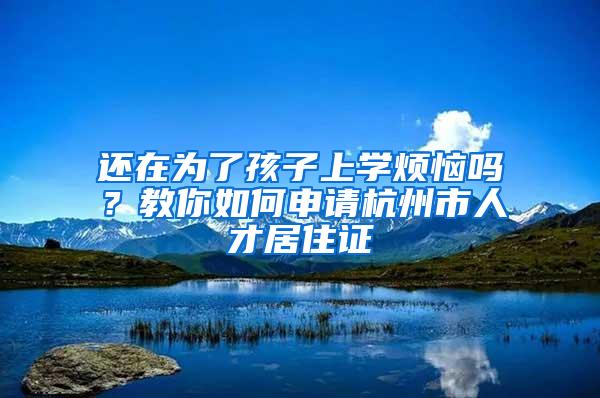 还在为了孩子上学烦恼吗？教你如何申请杭州市人才居住证