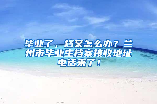 毕业了，档案怎么办？兰州市毕业生档案接收地址电话来了！