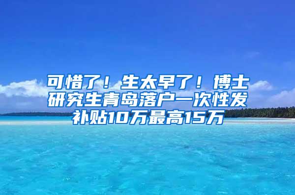 可惜了！生太早了！博士研究生青岛落户一次性发补贴10万最高15万