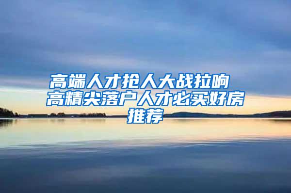 高端人才抢人大战拉响 高精尖落户人才必买好房推荐