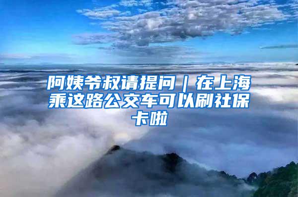 阿姨爷叔请提问｜在上海乘这路公交车可以刷社保卡啦