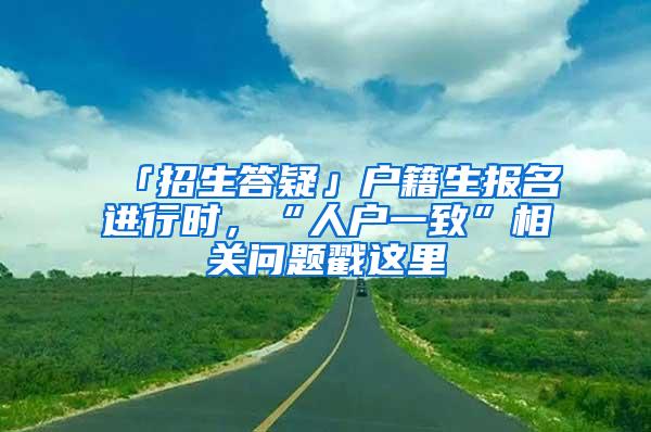 「招生答疑」户籍生报名进行时，“人户一致”相关问题戳这里