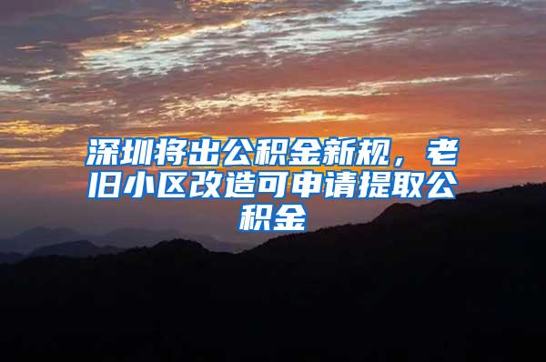 深圳将出公积金新规，老旧小区改造可申请提取公积金