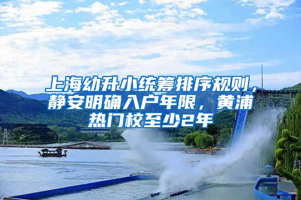 上海幼升小统筹排序规则，静安明确入户年限，黄浦热门校至少2年