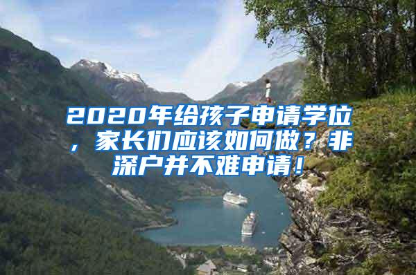 2020年给孩子申请学位，家长们应该如何做？非深户并不难申请！