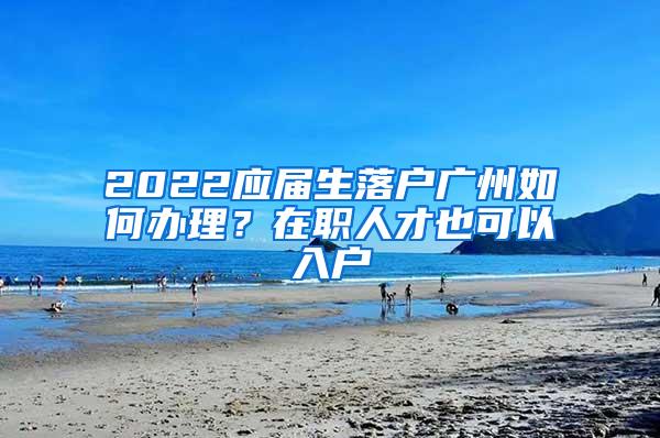 2022应届生落户广州如何办理？在职人才也可以入户