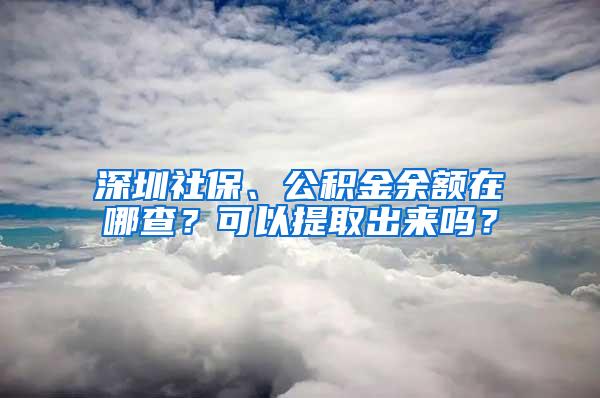 深圳社保、公积金余额在哪查？可以提取出来吗？