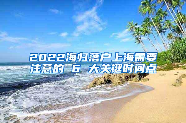 2022海归落户上海需要注意的 6 大关键时间点